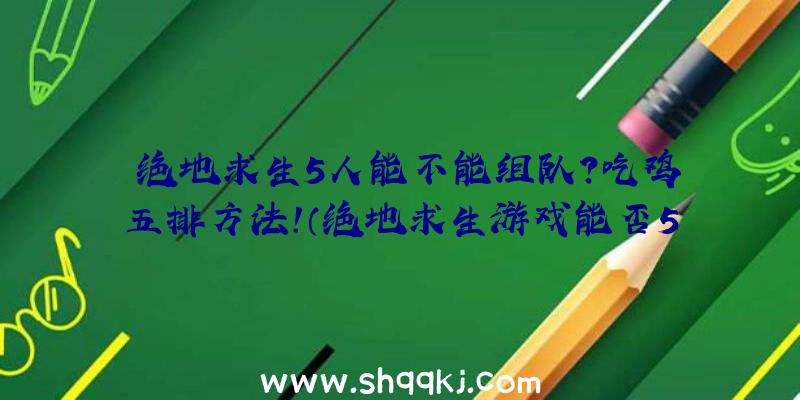 绝地求生5人能不能组队？吃鸡五排方法！（绝地求生游戏能否5人联机）